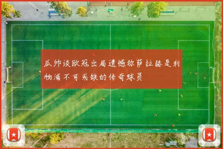 瓜帅谈欧冠出局遗憾称萨拉赫是利物浦不可或缺的传奇球员