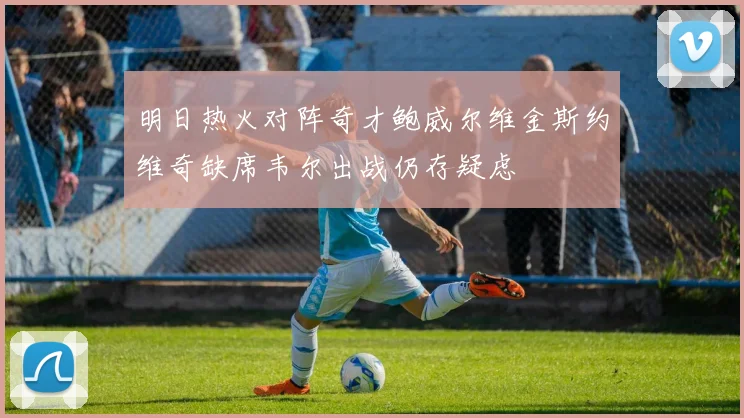 明日热火对阵奇才鲍威尔维金斯约维奇缺席韦尔出战仍存疑虑