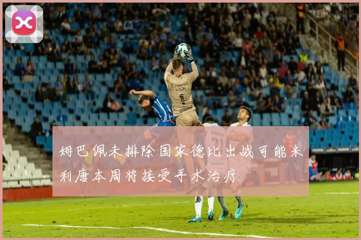 姆巴佩未排除国家德比出战可能米利唐本周将接受手术治疗