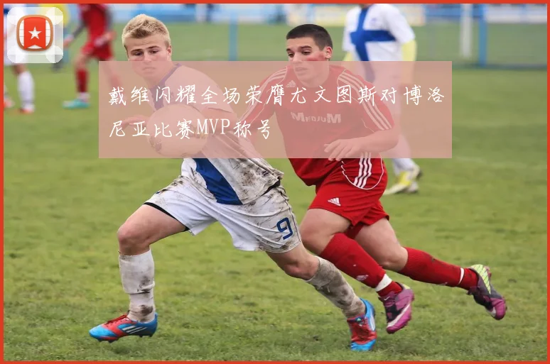 戴维闪耀全场荣膺尤文图斯对博洛尼亚比赛MVP称号