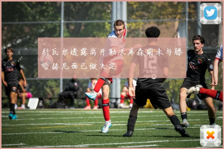 科瓦尔透露离开勒沃库森前未与滕哈赫见面已做决定