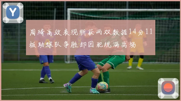 周琦高效表现斩获两双数据14分11板助球队争胜却因犯规满离场