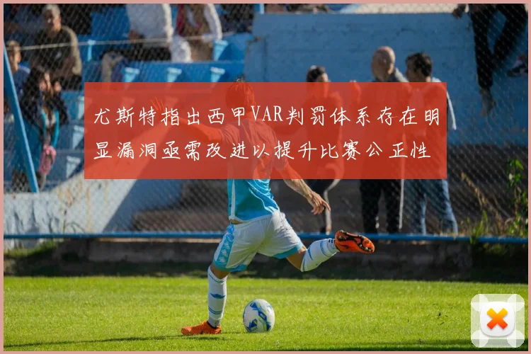 尤斯特指出西甲VAR判罚体系存在明显漏洞亟需改进以提升比赛公正性
