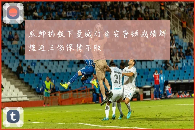 瓜帅执教下曼城对南安普顿战绩辉煌近三场保持不败