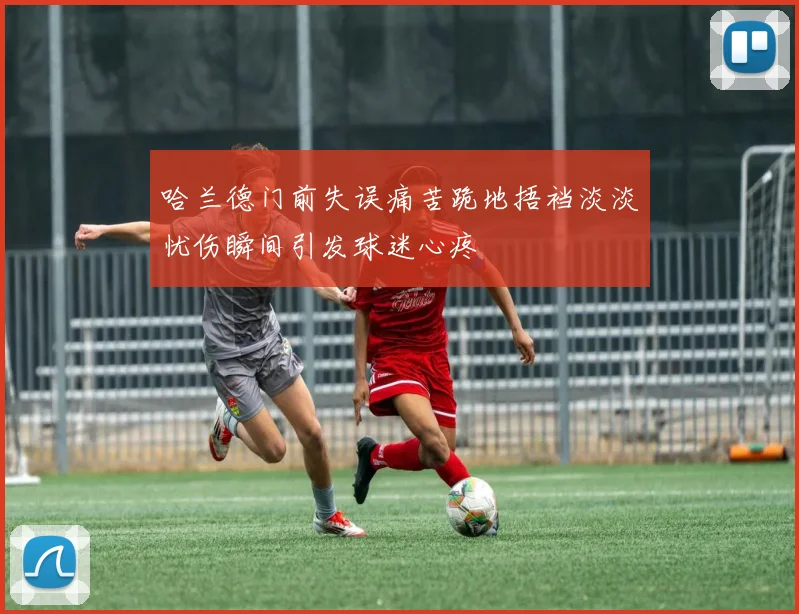 哈兰德门前失误痛苦跪地捂裆淡淡忧伤瞬间引发球迷心疼