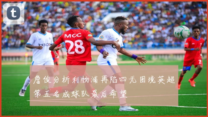 詹俊分析利物浦再陷四无困境英超第五名成球队最后希望