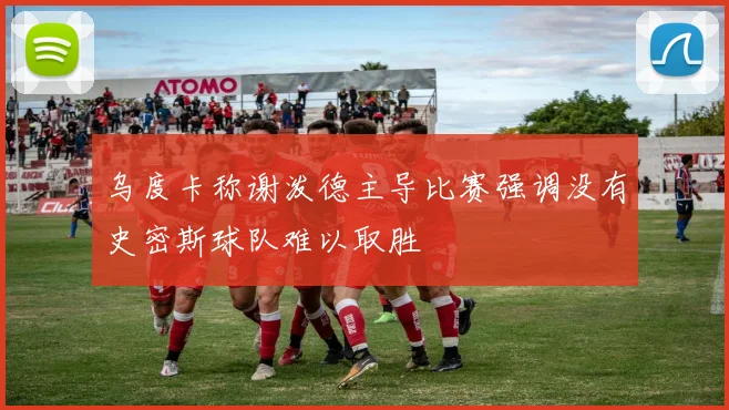 乌度卡称谢泼德主导比赛强调没有史密斯球队难以取胜